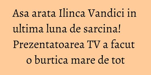 Asa arata Ilinca Vandici in ultima luna de sarcina! Prezentatoarea TV a facut o burtica mare de tot