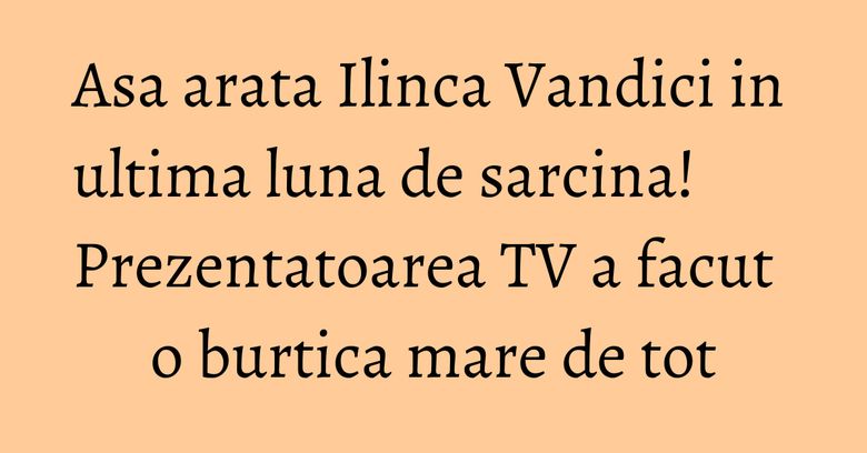 Asa arata Ilinca Vandici in ultima luna de sarcina! Prezentatoarea TV a facut o burtica mare de tot Asa arata Ilinca Vandici in ultima luna de sarcina! Prezentatoarea TV a facut o burtica mare de tot