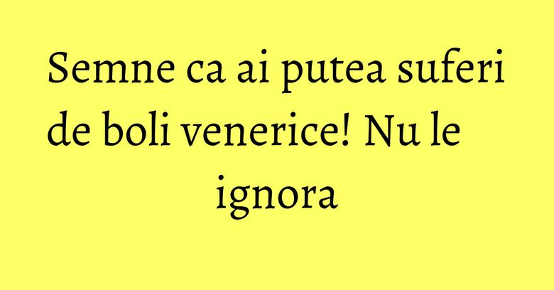 Semne ca ai putea suferi de boli venerice! Nu le ignora Semne ca ai putea suferi de boli venerice! Nu le ignora
