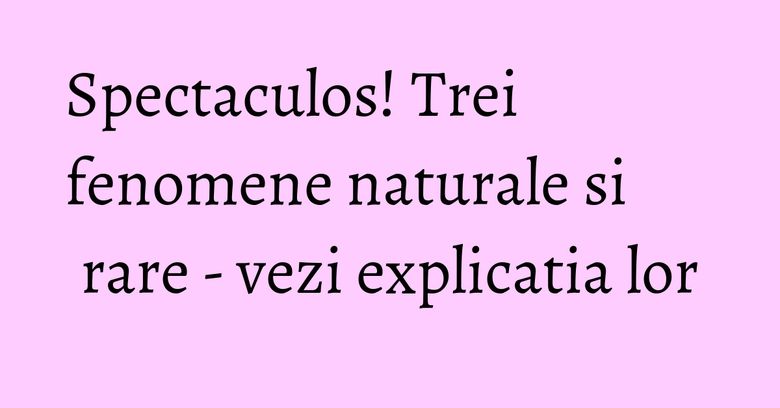 Spectaculos! Trei fenomene naturale si rare - vezi explicatia lor Spectaculos! Trei fenomene naturale si rare - vezi explicatia lor