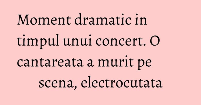 Moment dramatic in timpul unui concert. O cantareata a murit pe scena, electrocutata
