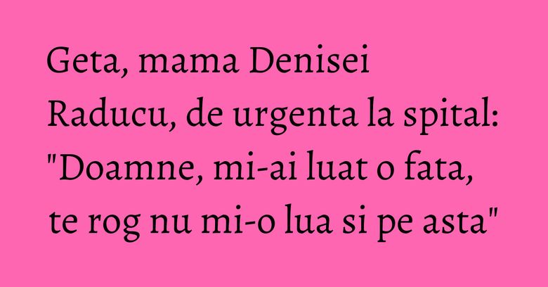 Geta, mama Denisei Raducu, de urgenta la spital: "Doamne, mi-ai luat o fata, te rog nu mi-o lua si pe asta"