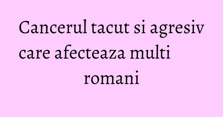 Cancerul tacut si agresiv care afecteaza multi romani