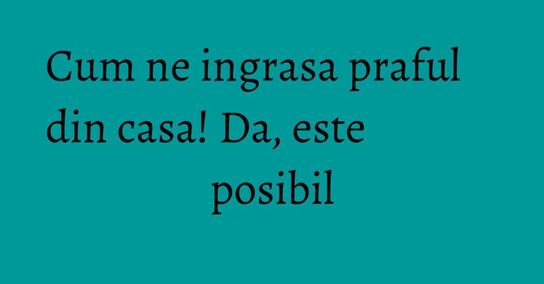 Cum ne ingrasa praful din casa! Da, este posibil Cum ne ingrasa praful din casa! Da, este posibil