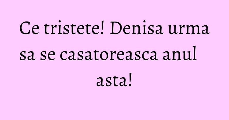 Ce tristete! Denisa urma sa se casatoreasca anul asta! Ce tristete! Denisa urma sa se casatoreasca anul asta!