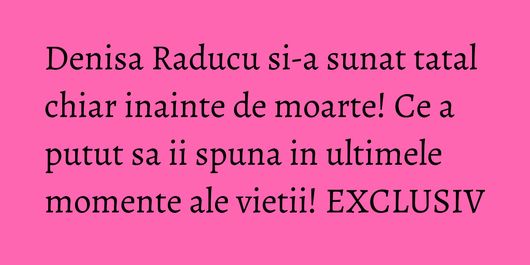 Denisa Raducu si-a sunat tatal chiar inainte de moarte! Ce a putut sa ii spuna in ultimele momente ale vietii! EXCLUSIV