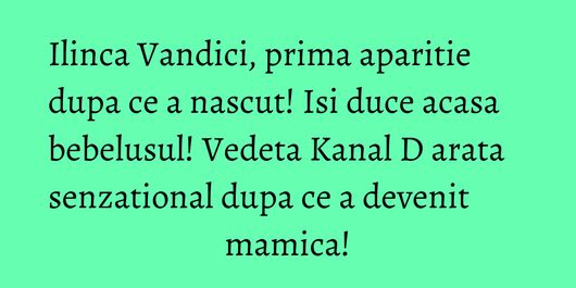 Ilinca Vandici, prima aparitie dupa ce a nascut! Isi duce acasa bebelusul! Vedeta Kanal D arata senzational dupa ce a devenit mamica!