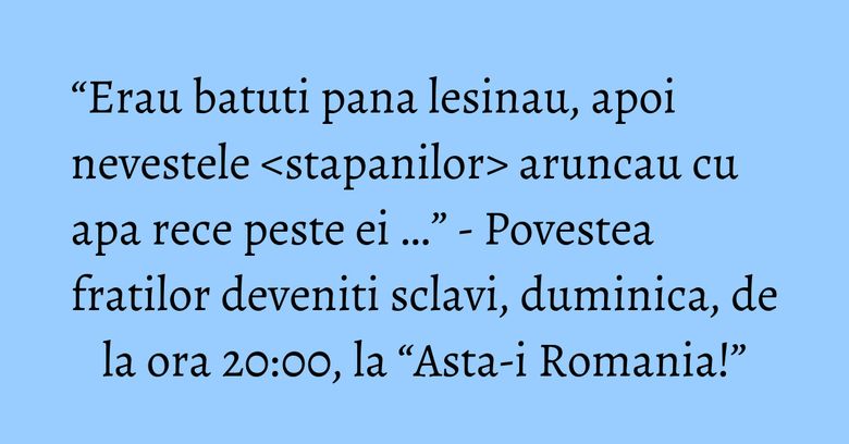 “Erau batuti pana lesinau, apoi nevestele 'stapanilor' aruncau cu apa rece peste ei …” - Povestea fratilor deveniti sclavi, duminica, de la ora 20:00, la “Asta-i Romania!” “Erau batuti pana lesinau, apoi nevestele 'stapanilor' aruncau cu apa rece peste ei …” - Povestea fratilor deveniti sclavi, duminica, de la ora 20:00, la “Asta-i Romania!”
