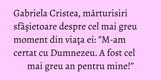 Gabriela Cristea, mărturisiri sfâşietoare despre cel mai greu moment din viaţa ei: ”M-am certat cu Dumnezeu. A fost cel mai greu an pentru mine!”