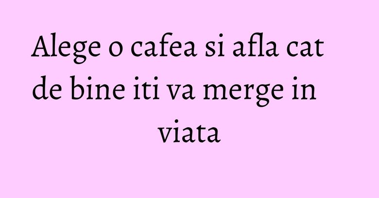 Alege o cafea si afla cat de bine iti va merge in viata Alege o cafea si afla cat de bine iti va merge in viata