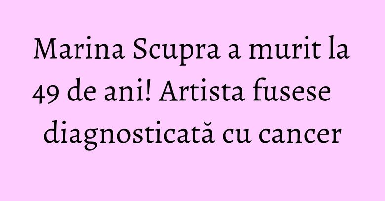 Marina Scupra a murit la 49 de ani! Artista fusese diagnosticată cu cancer Marina Scupra a murit la 49 de ani! Artista fusese diagnosticată cu cancer