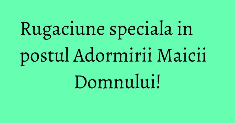 Rugaciune speciala in postul Adormirii Maicii Domnului! Rugaciune speciala in postul Adormirii Maicii Domnului!