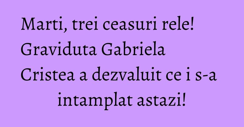 Marti, trei ceasuri rele! Graviduta Gabriela Cristea a dezvaluit ce i s-a intamplat astazi! Marti, trei ceasuri rele! Graviduta Gabriela Cristea a dezvaluit ce i s-a intamplat astazi!