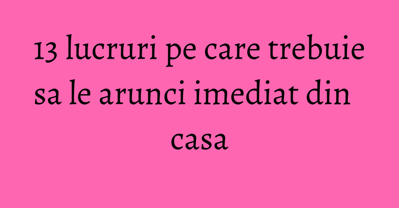 13 lucruri pe care trebuie sa le arunci imediat din casa 13 lucruri pe care trebuie sa le arunci imediat din casa