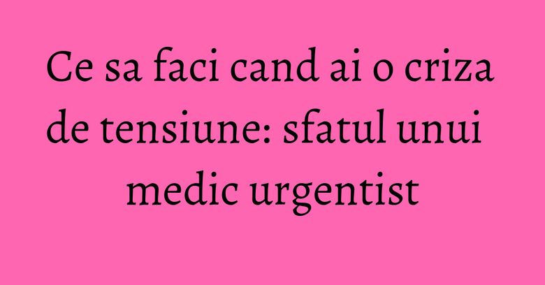 Ce sa faci cand ai o criza de tensiune: sfatul unui medic urgentist Ce sa faci cand ai o criza de tensiune: sfatul unui medic urgentist