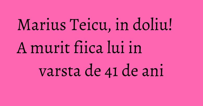 Marius Teicu, in doliu! A murit fiica lui in varsta de 41 de ani Marius Teicu, in doliu! A murit fiica lui in varsta de 41 de ani