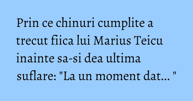 Prin ce chinuri cumplite a trecut fiica lui Marius Teicu inainte sa-si dea ultima suflare: "La un moment dat... " Prin ce chinuri cumplite a trecut fiica lui Marius Teicu inainte sa-si dea ultima suflare: "La un moment dat... "