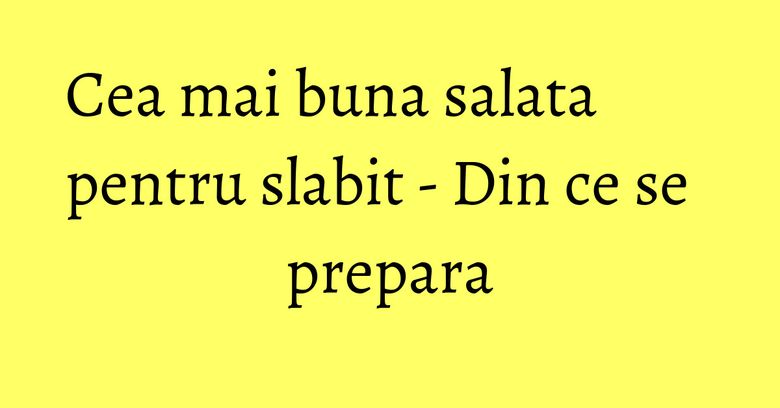 Cea mai buna salata pentru slabit - Din ce se prepara Cea mai buna salata pentru slabit - Din ce se prepara