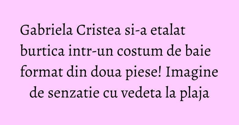 Gabriela Cristea si-a etalat burtica intr-un costum de baie format din doua piese! Imagine de senzatie cu vedeta la plaja Gabriela Cristea si-a etalat burtica intr-un costum de baie format din doua piese! Imagine de senzatie cu vedeta la plaja