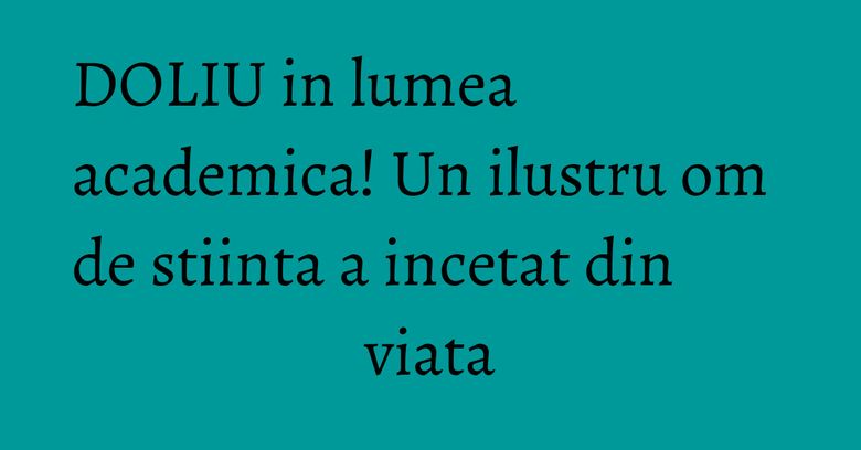 DOLIU in lumea academica! Un ilustru om de stiinta a incetat din viata DOLIU in lumea academica! Un ilustru om de stiinta a incetat din viata