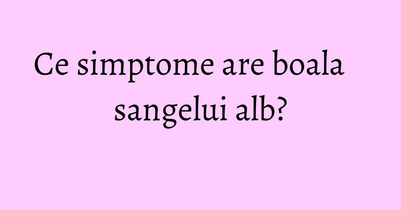 Ce simptome are boala sangelui alb? Ce simptome are boala sangelui alb?