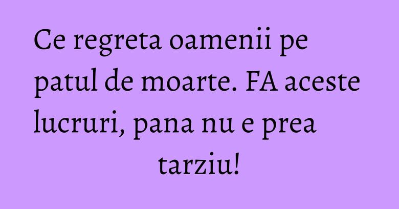 Ce regreta oamenii pe patul de moarte. FA aceste lucruri, pana nu e prea tarziu! Ce regreta oamenii pe patul de moarte. FA aceste lucruri, pana nu e prea tarziu!