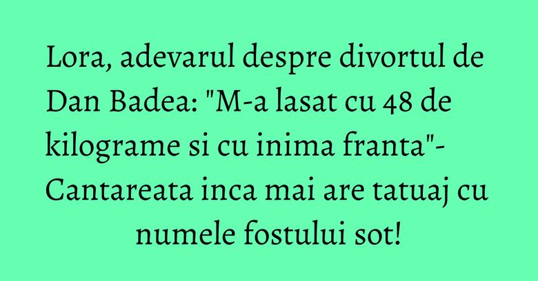 Lora, adevarul despre divortul de Dan Badea: "M-a lasat cu 48 de kilograme si cu inima franta"- Cantareata inca mai are tatuaj cu numele fostului sot!