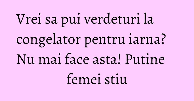 Vrei sa pui verdeturi la congelator pentru iarna? Nu mai face asta! Putine femei stiu Vrei sa pui verdeturi la congelator pentru iarna? Nu mai face asta! Putine femei stiu