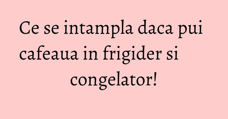 Ce se intampla daca pui cafeaua in frigider si congelator! Ce se intampla daca pui cafeaua in frigider si congelator!