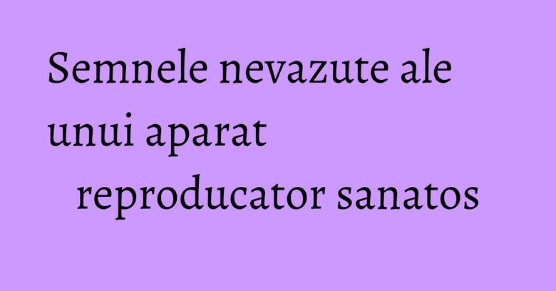 Semnele nevazute ale unui aparat reproducator sanatos Semnele nevazute ale unui aparat reproducator sanatos