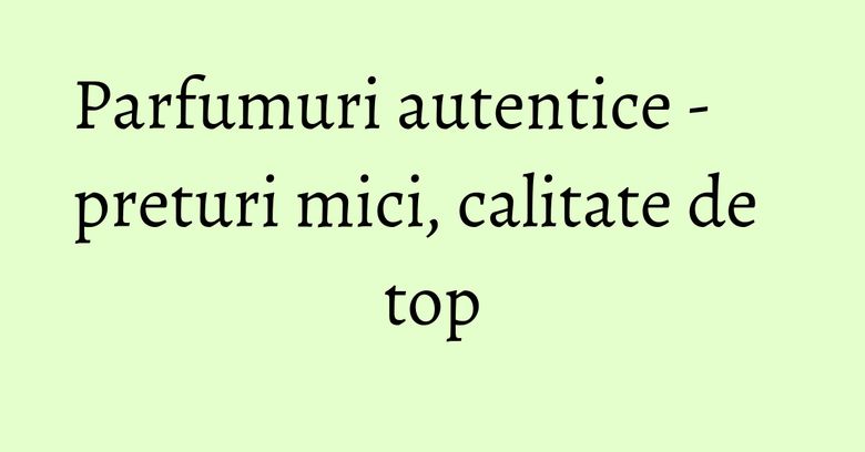 Parfumuri autentice - preturi mici, calitate de top