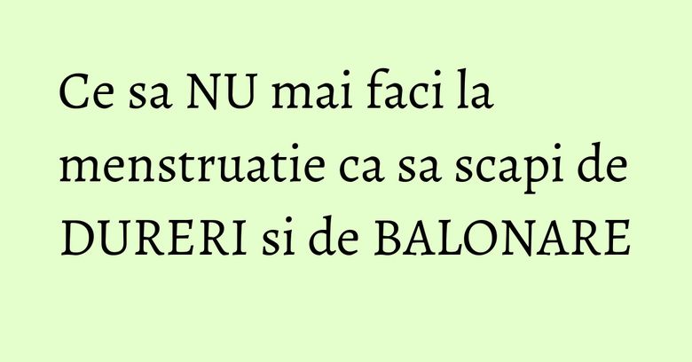 Ce sa NU mai faci la menstruatie ca sa scapi de DURERI si de BALONARE