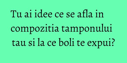 Tu ai idee ce se afla in compozitia tamponului tau si la ce boli te expui?