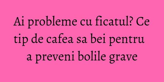 Ai probleme cu ficatul? Ce tip de cafea sa bei pentru a preveni bolile grave