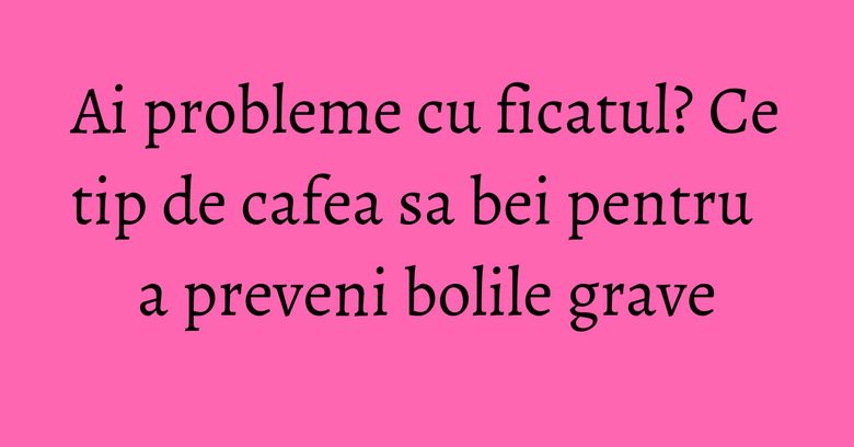 Ai probleme cu ficatul? Ce tip de cafea sa bei pentru a preveni bolile grave Ai probleme cu ficatul? Ce tip de cafea sa bei pentru a preveni bolile grave