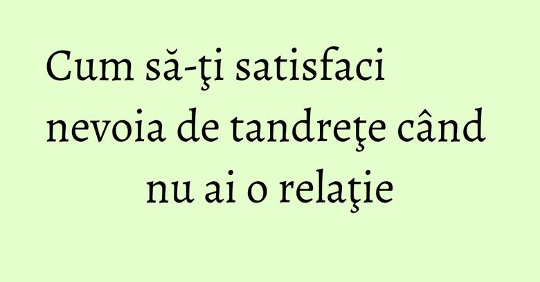 Cum să-ţi satisfaci nevoia de tandreţe c&acirc;nd nu ai o relaţie