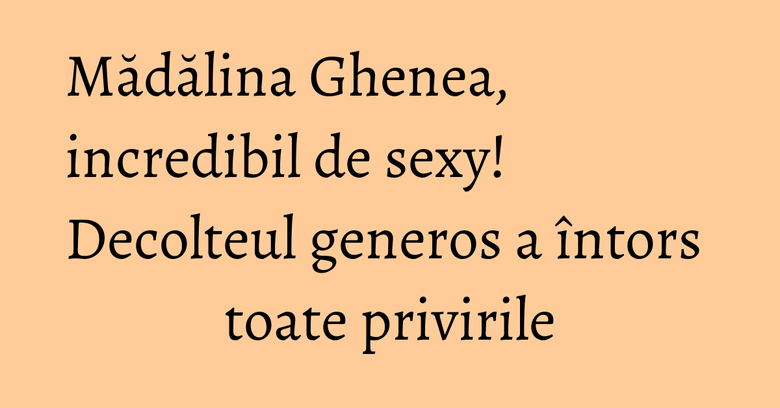 Mădălina Ghenea, incredibil de sexy! Decolteul generos a întors toate privirile