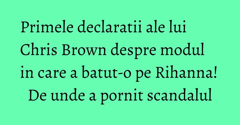 Primele declaratii ale lui Chris Brown despre modul in care a batut-o pe Rihanna! De unde a pornit scandalul