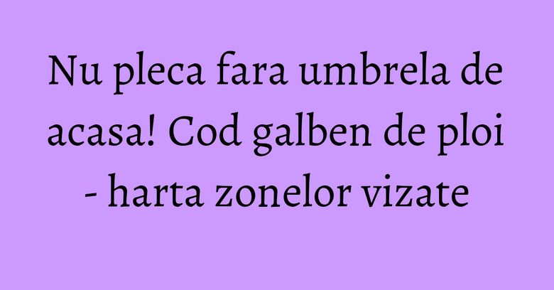 Nu pleca fara umbrela de acasa! Cod galben de ploi - harta zonelor vizate