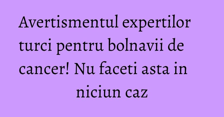 Avertismentul expertilor turci pentru bolnavii de cancer! Nu faceti asta in niciun caz Avertismentul expertilor turci pentru bolnavii de cancer! Nu faceti asta in niciun caz