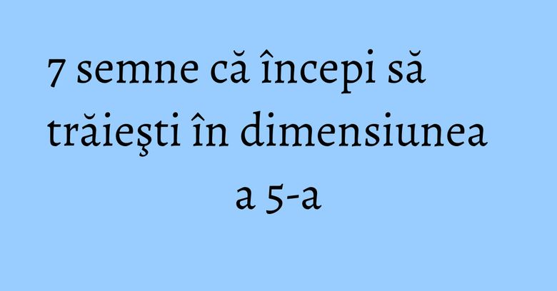 7 semne că începi să trăieşti în dimensiunea a 5-a 7 semne că începi să trăieşti în dimensiunea a 5-a