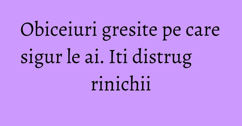 Obiceiuri gresite pe care sigur le ai. Iti distrug rinichii