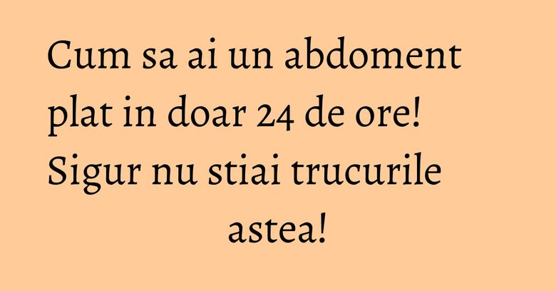 Cum sa ai un abdoment plat in doar 24 de ore! Sigur nu stiai trucurile astea!