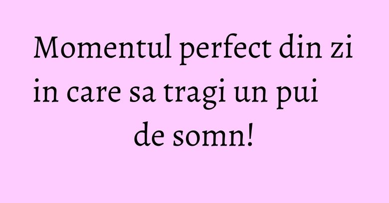 Momentul perfect din zi in care sa tragi un pui de somn! Momentul perfect din zi in care sa tragi un pui de somn!