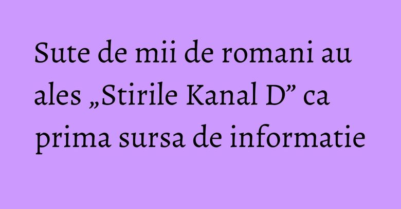 Sute de mii de romani au ales &bdquo;Stirile Kanal D&rdquo; ca prima sursa de informatie