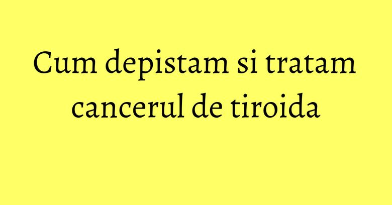 Cum depistam si tratam cancerul de tiroida Cum depistam si tratam cancerul de tiroida