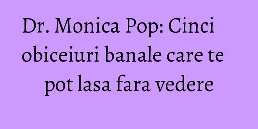 Dr. Monica Pop: Cinci obiceiuri banale care te pot lasa fara vedere
