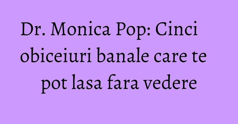 Dr. Monica Pop: Cinci obiceiuri banale care te pot lasa fara vedere Dr. Monica Pop: Cinci obiceiuri banale care te pot lasa fara vedere
