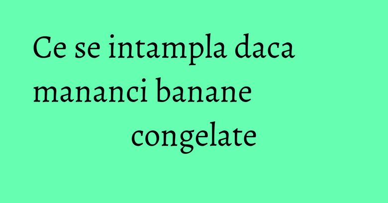 Ce se intampla daca mananci banane congelate