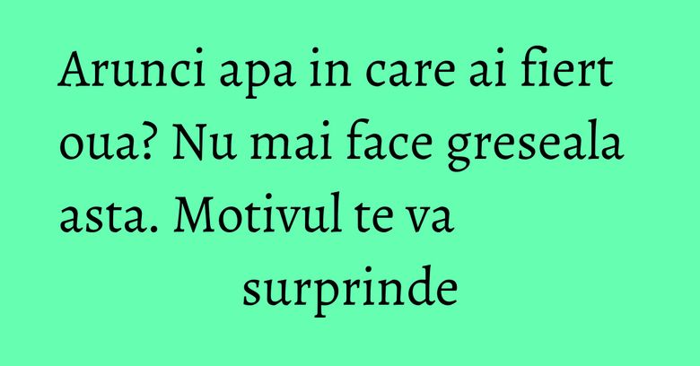 Arunci apa in care ai fiert oua? Nu mai face greseala asta. Motivul te va surprinde Arunci apa in care ai fiert oua? Nu mai face greseala asta. Motivul te va surprinde